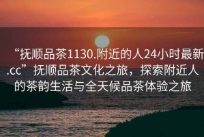 “撫順品茶1130.附近的人24小時(shí)最新.cc”撫順品茶文化之旅，探索附近人的茶韻生活與全天候品茶體驗(yàn)之旅