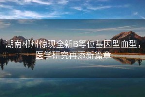 湖南郴州驚現(xiàn)全新B等位基因型血型，醫(yī)學(xué)研究再添新篇章
