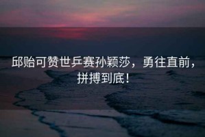 邱貽可贊世乒賽孫穎莎，勇往直前，拼搏到底！