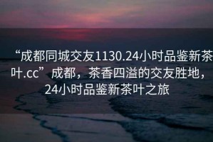 “成都同城交友1130.24小時品鑒新茶葉.cc”成都，茶香四溢的交友勝地，24小時品鑒新茶葉之旅