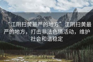 “江陰掃黃最嚴(yán)的地方”江陰掃黃最嚴(yán)的地方，打擊非法色情活動(dòng)，維護(hù)社會(huì)和諧穩(wěn)定
