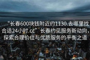 “長(zhǎng)春600塊錢附近約1130.去哪里找合適24小時(shí).cc”長(zhǎng)春約見服務(wù)新動(dòng)向，探索合理價(jià)位與優(yōu)質(zhì)服務(wù)的平衡之道