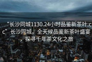 “長(zhǎng)沙同城1130.24小時(shí)品鑒新茶葉.cc”長(zhǎng)沙同城，全天候品鑒新茶葉盛宴，探尋千年茶文化之旅