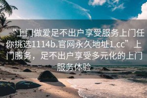 “上門做愛足不出戶享受服務上門任你挑選1114b.官網(wǎng)永久地址1.cc”上門服務，足不出戶享受多元化的上門服務體驗