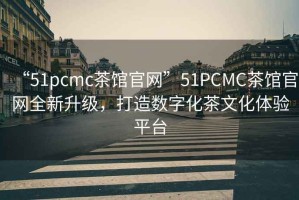 “51pcmc茶館官網”51PCMC茶館官網全新升級，打造數(shù)字化茶文化體驗平臺