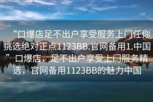 “口爆店足不出戶享受服務(wù)上門任你挑選絕對正點1123BB.官網(wǎng)備用1.中國”口爆店，足不出戶享受上門服務(wù)精選，官網(wǎng)備用1123BB的魅力中國