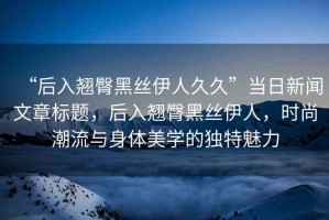 “后入翹臀黑絲伊人久久”當日新聞文章標題，后入翹臀黑絲伊人，時尚潮流與身體美學的獨特魅力