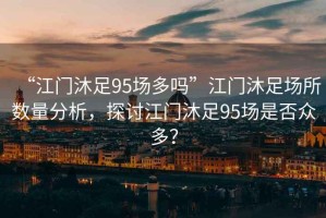 “江門沐足95場多嗎”江門沐足場所數(shù)量分析，探討江門沐足95場是否眾多？