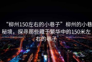 “柳州150左右的小巷子”柳州的小巷秘境，探尋那些藏于繁華中的150米左右的巷子