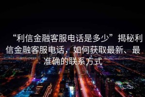 “利信金融客服電話是多少”揭秘利信金融客服電話，如何獲取最新、最準確的聯(lián)系方式