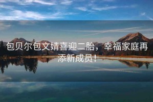 包貝爾包文婧喜迎二胎，幸福家庭再添新成員！