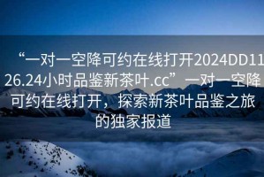 “一對(duì)一空降可約在線打開2024DD1126.24小時(shí)品鑒新茶葉.cc”一對(duì)一空降可約在線打開，探索新茶葉品鑒之旅的獨(dú)家報(bào)道