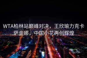 WTA柏林站巔峰對(duì)決，王欣瑜力克卡薩金娜，中國(guó)小花再創(chuàng)輝煌