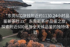 “東莞600塊錢附近約1130.24小時品鑒新茶葉.cc”東莞新茶葉品鑒之旅，探索附近600元與全天候品鑒的獨特體驗