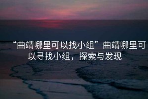 “曲靖哪里可以找小組”曲靖哪里可以尋找小組，探索與發(fā)現(xiàn)