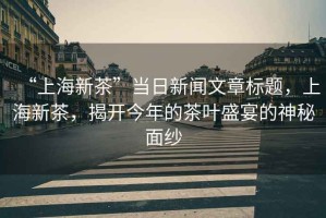 “上海新茶”當(dāng)日新聞文章標(biāo)題，上海新茶，揭開(kāi)今年的茶葉盛宴的神秘面紗