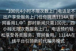 “100元4小時不限次數(shù)上門電話足不出戶享受服務上門任你挑選1114A.官網(wǎng)備用1.中”即時新聞只需100元，四小時無限次數(shù)服務上門，電話預約輕松享受各類服務，官網(wǎng)備用，1114A在線平臺引領新時代服務模式