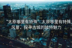 “太原哪里有特殊”太原哪里有特殊風(fēng)景，探尋古城的獨(dú)特魅力