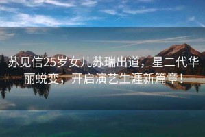 蘇見信25歲女兒蘇瑞出道，星二代華麗蛻變，開啟演藝生涯新篇章！