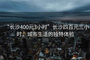 “長(zhǎng)沙400元3小時(shí)”長(zhǎng)沙四百元三小時(shí)，城市生活的獨(dú)特體驗(yàn)