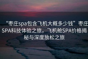 “棗莊spa包含飛機(jī)大概多少錢(qián)”棗莊SPA科技體驗(yàn)之旅，飛機(jī)艙SPA價(jià)格揭秘與深度放松之旅