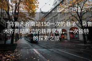 “烏魯木齊南站150一次的巷子”烏魯木齊南站周邊的巷弄風(fēng)情，一次獨(dú)特的探索之旅
