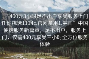 “400元3小時(shí)足不出戶享受服務(wù)上門任你挑選1114c.官網(wǎng)備用1.中國(guó)”中國(guó)便捷服務(wù)新篇章，足不出戶，服務(wù)上門，僅需400元享受三小時(shí)全方位服務(wù)體驗(yàn)