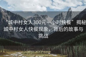 “城中村女人300元一小時(shí)快餐”揭秘城中村女人快餐現(xiàn)象，背后的故事與挑戰(zhàn)