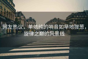 網(wǎng)友熱議，單依純的哨音如旱地拔蔥，旋律之巔的風(fēng)景線