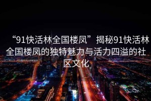 “91快活林全國(guó)樓鳳”揭秘91快活林全國(guó)樓鳳的獨(dú)特魅力與活力四溢的社區(qū)文化