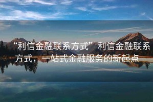 “利信金融聯(lián)系方式”利信金融聯(lián)系方式，一站式金融服務(wù)的新起點(diǎn)