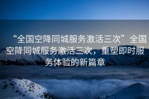 “全國(guó)空降同城服務(wù)激活三次”全國(guó)空降同城服務(wù)激活三次，重塑即時(shí)服務(wù)體驗(yàn)的新篇章