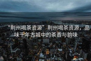“荊州喝茶資源”荊州喝茶資源，品味千年古城中的茶香與韻味