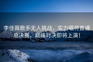 李佳薇歌手無人挑戰(zhàn)，實(shí)力唱將直通總決賽，巔峰對(duì)決即將上演！