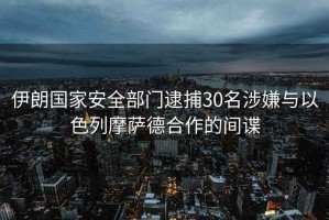 伊朗國(guó)家安全部門(mén)逮捕30名涉嫌與以色列摩薩德合作的間諜
