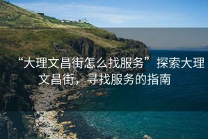 “大理文昌街怎么找服務”探索大理文昌街，尋找服務的指南