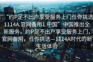 “約P足不出戶享受服務(wù)上門任你挑選1114A.官網(wǎng)備用1.中國(guó)”中國(guó)推出全新服務(wù)，約P足不出戶享受服務(wù)上門，官網(wǎng)備用，任你挑選—1114A時(shí)代的新生活體驗(yàn)