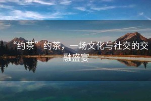 “約茶”約茶，一場文化與社交的交融盛宴