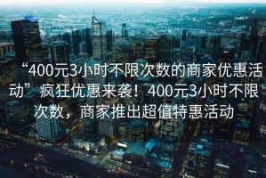 “400元3小時(shí)不限次數(shù)的商家優(yōu)惠活動(dòng)”瘋狂優(yōu)惠來襲！400元3小時(shí)不限次數(shù)，商家推出超值特惠活動(dòng)