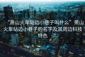 “蕭山火車站邊小巷子叫什么”蕭山火車站邊小巷子的名字及其周邊科技特色