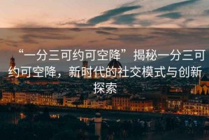 “一分三可約可空降”揭秘一分三可約可空降，新時(shí)代的社交模式與創(chuàng)新探索