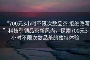 “700元3小時(shí)不限次數(shù)品茶 拒絕改寫(xiě)”科技引領(lǐng)品茶新風(fēng)尚，探索700元3小時(shí)不限次數(shù)品茶的獨(dú)特體驗(yàn)
