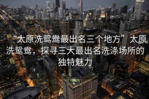 “太原洗鴛鴦最出名三個地方”太原洗鴛鴦，探尋三大最出名洗滌場所的獨特魅力