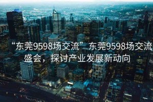 “東莞9598場(chǎng)交流”東莞9598場(chǎng)交流盛會(huì)，探討產(chǎn)業(yè)發(fā)展新動(dòng)向