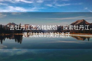 “去牡丹江怎么找姑娘”探索牡丹江，遇見姑娘的美好途徑