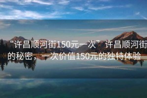 “許昌順河街150元一次”許昌順河街的秘密，一次價值150元的獨特體驗