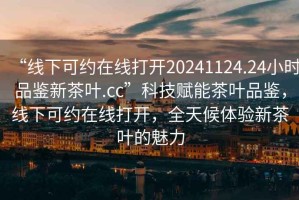 “線下可約在線打開20241124.24小時品鑒新茶葉.cc”科技賦能茶葉品鑒，線下可約在線打開，全天候體驗新茶葉的魅力