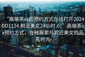 “高端茶vx的預(yù)約方式在線打開2024DD1124.附近美女24小時.cc”高端茶vx預(yù)約方式，在線探索與附近美女的品茗時光