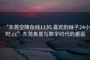 “東莞空降在線1130.喜歡的妹子24小時(shí).cc”東莞美景與數(shù)字時(shí)代的邂逅