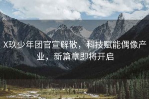 X玖少年團官宣解散，科技賦能偶像產(chǎn)業(yè)，新篇章即將開啟